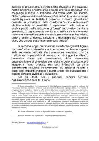 Stefano Mariano – ste.mariano@virgilio.it 4
Riproduzione riservata
satellite geostazionario, le rende anche strumento che travalica i
confini nazionali e contribuisce a creare una “rete mediatica” che
raggiunge e mette in relazione una vasta parte del mondo.
Nelle Redazioni dei canali televisivi “all news”, tranne che per gli
inviati (qualora la Testata li preveda), il lavoro giornalistico
consiste, in prevalenza, nella cosiddetta “cucina redazionale”
sfruttando tutte le possibilità di reperimento delle notizie; si
esplica perciò nella redazione di “pezzi” audio-video tramite la
selezione, l’integrazione, la cernita e la verifica tra l’insieme del
materiale informativo scritto e/o audio proveniente in Redazione,
unito a quello di ricerca, selezione e montaggio del materiale
video che diviene parte integrante della notizia.7
In secondo luogo, l’introduzione della tecnologia del digitale
terrestre8
oltre a ridurre lo spazio occupato da ciascun segnale
sulle frequenze dedicate alla trasmissione televisiva, così da
moltiplicare la possibilità di accesso a più soggetti emittenti9
,
determina anche altri cambiamenti. Sono necessarie
apparecchiature di dimensioni più ridotte rispetto al passato, più
leggere e meno onerose; con costi industriali, da parte
dell'emittente televisiva, relativamente più contenuti rispetto a
quelli degli impianti analogici e quindi anche per quest'aspetto il
digitale terrestre favorisce il pluralismo.
Per gli utenti, poi, i principali benefici derivanti
dall’introduzione della DTT sono:
7
Il lavoro giornalistico è prevalentemente di desk (selezione, integrazione cernita e confronto tra
l’insieme del materiale informativo scritto e/o audio proveniente in Redazione) e post-produttivo. Con l’ausilio di
programmi di post produzione video si ha sullo schermo del proprio computer materiale che viene selezionato e
montato dal giornalista senza la presenza di altre figure professionali, ciò facilita una più stretta corrispondenza
tra testo e immagine e riduce in misura sensibile tempi e costi di produzione. Inoltre è ormai una realtà l’uso, da
parte di alcuni redattori della Testata, di un sistema di ripresa video, montaggio e trasmissione del materiale
audio-video tramite comunicazione satellitare o per mezzo di internet (protocollo ftp). L’inviato dispone di una
telecamera digitale, quindi molto più leggera, maneggevole e di dimensioni ridotte rispetto alle telecamere
tradizionali e di una valigetta delle dimensioni di una “ventiquattrore” contenente un computer portatile che
permette il montaggio delle immagini acquisite, il mixaggio di più piste audio e la compressione dei file in modo
da essere inviate tramite telefono satellitare a un indirizzo internet per poi essere riversati su qualsiasi supporto e/o
trasmessi nei notiziari.
8
Per alcune informazioni tecniche sul digitale terrestre si veda anche l’Appendice
9
Ciascuna frequenza può ospitare sino a cinque segnali televisivi distinti
 