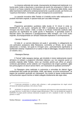 Stefano Mariano – ste.mariano@virgilio.it 41
Riproduzione riservata
La missione editoriale del canale, diversamente dai telegiornali tradizionali, è in
buona parte rivolta a descrivere e raccontare gli eventi che avvengono in Italia e nel
mondo in un flusso costante di informazioni, con un uso frequente della diretta, ossia
della trasmissione dell’evento contemporaneamente a quando accade, per fornire una
“copertura informativa”, immediata, per ogni emergenza e/o avvenimento.
La capacità innovativa dalla Testata si è tradotta anche nella realizzazione di
prodotti informativi originali, in special modo per l’uso delle immagini:
- Decoder.
Programma giornalistico quotidiano della durata di 12 minuti in onda su
RAINEWS 24, nato quindi nell’aprile del 1999. Il sottotitolo del programma è: “le
immagini che fanno notizia”, infatti, si tratta di un filmato ininterrotto costituito dalle
sequenze più significative tra quelle giunte in Redazione. Il giornalista autore di
Decoder opera una selezione e giustapposizione delle immagini, con il loro audio
originale, accompagnandole con semplici didascalie esplicative in sovrimpressione.
- Servizio Teleport.
Si tratta di un servizio televisivo nel quale il giornalista, in collegamento da
una particolare postazione della Redazione, commenta un filmato, da lui stesso
selezionato e montato, nel quale le immagini sono particolarmente significative e
spettacolari (esempi: l’esplosione di un aereo in fase di atterraggio, l’eruzione lavica di
un vulcano, ecc.).
- Rassegna Stampa.
Il “format” della rassegna stampa, già introdotto in tempi relativamente recenti
all’interno di notiziari e programmi informativi televisivi, pur non essendo quindi un
prodotto originale della Testata, viene qui ricordato poiché può offrire un proprio
contenuto giornalistico anche soltanto con l’inquadratura dei singoli quotidiani, della
loro prima pagina e di alcuni servizi interni, con l’esclusione di qualsiasi commento84
.
La Rassegna viene realizzata in autonomia e svincolata da ulteriori figure
professionali oltre quella del giornalista. Infatti, egli stesso, se prima scansionava85
le
pagine dei quotidiani giudicate più interessanti, ora mostra le stesse evidenziandole
sul touchscreen oppure tramite un tablet collegato direttamente alla regia video.
84
L’intervento giornalistico si realizza nella collazione e nella giustapposizione dei singoli articoli
all’interno del medesimo quotidiano e fra le diverse Testate
85
RAINEWS 24 rappresenta un’esperienza di avanguardia nell’integrazione delle potenzialità di Internet
nel canale televisivo. In quest’ottica, la rassegna stampa internazionale è, forse, uno dei prodotti più originali di
RAINEWS 24 proprio perché realizzata interamente navigando nel web e mandando in onda i siti online di
giornali e tv estere.
 