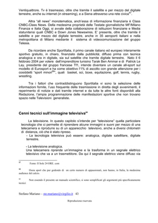 Stefano Mariano – ste.mariano@virgilio.it 43
Riproduzione riservata
Ventiquattrore. Tv è trasmesso, oltre che tramite il satellite e per mezzo del digitale
terrestre, anche su internet (in streaming), e a Siena attraverso una rete civica87
.
Altra “all news” monotematica, anch’essa di informazione finanziaria è Class
CNBC-Class News. Della medesima proprietà delle Testate giornalistiche MF/Milano
Finanza e Italia Oggi, si avvale della collaborazione di istituzioni finanziarie e Media
statunitensi quali CNBC e Down Jones Newswires. E’ presente, oltre che tramite il
satellite e per mezzo del digitale terrestre, anche in 35 aeroporti italiani e nella
metropolitana di Milano mediante il sistema di videocomunicazione del gruppo
Telesia.
Da ricordare anche SportItalia, il primo canale italiano ed europeo interamente
sportivo gratuito, in chiaro, finanziato dalla pubblicità; diffuso prima con tecnica
analogica e ora in digitale, sia sul satellite che tramite digitale terrestre. Nato il 6
febbraio 2004 per volere dell’imprenditore tunisino Tarak Ben Ammar e di Patrick Le
Lay, presidente del gruppo francese Tf1, intende diventare un canale all-sport sul
modello di Eurosport e ha come obiettivo l'1% di ascolto con grande attenzione per i
cosiddetti “sport minori88
”, quali basket, sci, boxe, equitazione, golf, tennis, rugby,
wrestling.
Tra i fattori che contraddistinguono Sportitalia vi sono la selezione delle
informazioni fornite, l’uso frequente della trasmissione in diretta degli avvenimenti, il
reperimento di notizie e dati tramite internet e da tutte le altre fonti disponibili alla
Redazione, l’ampia programmazione delle manifestazioni sportive che non trovano
spazio nelle Televisioni generaliste.
Cenni tecnici sull’immagine televisiva89
La televisione. In questo capitolo s’intende per “televisione” quella particolare
tecnologia che ci permette di riprendere alcune immagini e suoni per mezzo di una
telecamera e riprodurre su di un apparecchio televisivo, anche a diversi chilometri
di distanza, ciò che è stato ripreso.
- La tecnologia televisiva può essere: analogica, digitale satellitare, digitale
terrestre.
- La televisione analogica.
Una telecamera riprende un’immagine e la trasforma in un segnale elettrico
televisivo che va a un trasmettitore. Da qui il segnale elettrico viene diffuso via
87
Fonte: Il Sole 24 ORE. com
88
Ossia sport che pur godendo di un certo numero di appassionati, non hanno, in Italia, la medesima
audience del calcio.
89
Non essendo il presente un manuale scientifico, si sono semplificati gli argomenti più specificatamente
tecnici
 