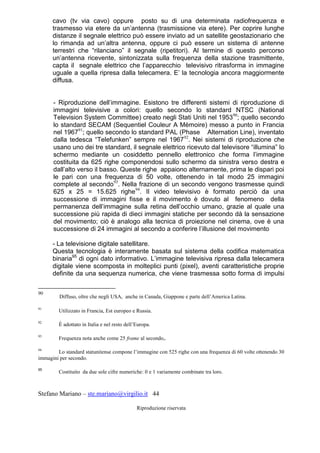 Stefano Mariano – ste.mariano@virgilio.it 44
Riproduzione riservata
cavo (tv via cavo) oppure posto su di una determinata radiofrequenza e
trasmesso via etere da un’antenna (trasmissione via etere). Per coprire lunghe
distanze il segnale elettrico può essere inviato ad un satellite geostazionario che
lo rimanda ad un’altra antenna, oppure ci può essere un sistema di antenne
terrestri che “rilanciano” il segnale (ripetitori). Al termine di questo percorso
un’antenna ricevente, sintonizzata sulla frequenza della stazione trasmittente,
capta il segnale elettrico che l’apparecchio televisivo ritrasforma in immagine
uguale a quella ripresa dalla telecamera. E’ la tecnologia ancora maggiormente
diffusa.
- Riproduzione dell’immagine. Esistono tre differenti sistemi di riproduzione di
immagini televisive a colori: quello secondo lo standard NTSC (National
Television System Committee) creato negli Stati Uniti nel 195390
; quello secondo
lo standard SECAM (Sequentiel Couleur A Mèmoire) messo a punto in Francia
nel 196791
; quello secondo lo standard PAL (Phase Alternation Line), inventato
dalla tedesca “Telefunken” sempre nel 196792
. Nei sistemi di riproduzione che
usano uno dei tre standard, il segnale elettrico ricevuto dal televisore “illumina” lo
schermo mediante un cosiddetto pennello elettronico che forma l’immagine
costituita da 625 righe componendosi sullo schermo da sinistra verso destra e
dall’alto verso il basso. Queste righe appaiono alternamente, prima le dispari poi
le pari con una frequenza di 50 volte, ottenendo in tal modo 25 immagini
complete al secondo93
. Nella frazione di un secondo vengono trasmesse quindi
625 x 25 = 15.625 righe94
. Il video televisivo è formato perciò da una
successione di immagini fisse e il movimento è dovuto al fenomeno della
permanenza dell’immagine sulla retina dell’occhio umano, grazie al quale una
successione più rapida di dieci immagini statiche per secondo dà la sensazione
del movimento; ciò è analogo alla tecnica di proiezione nel cinema, ove è una
successione di 24 immagini al secondo a conferire l’illusione del movimento
- La televisione digitale satellitare.
Questa tecnologia è interamente basata sul sistema della codifica matematica
binaria95
di ogni dato informativo. L’immagine televisiva ripresa dalla telecamera
digitale viene scomposta in molteplici punti (pixel), aventi caratteristiche proprie
definite da una sequenza numerica, che viene trasmessa sotto forma di impulsi
90
Diffuso, oltre che negli USA, anche in Canada, Giappone e parte dell’America Latina.
91
Utilizzato in Francia, Est europeo e Russia.
92
È adottato in Italia e nel resto dell’Europa.
93
Frequenza nota anche come 25 frame al secondo,.
94
Lo standard statunitense compone l’immagine con 525 righe con una frequenza di 60 volte ottenendo 30
immagini per secondo.
95
Costituito da due sole cifre numeriche: 0 e 1 variamente combinate tra loro.
 