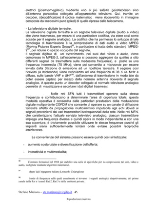 Stefano Mariano – ste.mariano@virgilio.it 45
Riproduzione riservata
elettrici (positivo/negativo) mediante uno o più satelliti geostazionari sino
all’antenna parabolica collegata all’apparecchio televisivo. Qui, tramite un
decoder, (decodificatore) il codice matematico viene riconvertito in immagine
composta dai medesimi punti (pixel) di quella ripresa dalla telecamera.
- La televisione digitale terrestre.
La televisione digitale terrestre è un segnale televisivo digitale (audio e video)
che viene trasmesso, per mezzo di una particolare codifica, via etere così come
accade per il segnale analogico. La codifica che ha permesso lo sviluppo di tale
tecnologia di trasmissione è la compressione di dati audio e video MPEG
(Moving Pictures Experts Group)96
, in particolare si tratta dello standard MPEG-
297
, per ridurre lo spazio occupato dal segnale.
Il segnale digitale di un avvenimento, nei suoi dati video e audio, viene
compresso in MPEG-2, (all’occorrenza si possono aggregare da quattro a otto
differenti segnali da trasmettere sulla medesima frequenza), e posto su una
frequenza intermedia (70 MHz); viene poi convertito a microonde per essere
inviato dalla Stazione di emissione ad un ripetitore terrestre. Il segnale così
ricevuto (a microonde) viene riconvertito ad una frequenza di 36 o 44 MHz e
diffuso, sulle bande VHF e UHF98
, dall’antenna di trasmissione in modo tale da
poter essere captato per mezzo della normale antenna ricevente il segnale
analogico. A questo punto un decoder collegato al normale televisore analogico
permette di visualizzare e ascoltare i dati digitali trasmessi.
Nelle reti SFN tutti i trasmettitori operano sulla stessa
frequenza e contribuiscono a determinare l’area di copertura totale; questa
modalità operativa è consentita dalle particolari prestazioni della modulazione
digitale multiportante COFDM che consente di operare su un canale di diffusione
terrestre affetto da propagazione multicammino imputabile agli echi dovuti ai
segnali provenienti dai vari trasmettitori isofrequenziali della rete. Nelle reti MFN,
che caratterizzano l’attuale servizio televisivo analogico, ciascun trasmettitore
impiega una frequenza diversa e quindi opera in modo indipendente e con una
sua copertura; è ovviamente possibile utilizzare le stesse frequenze purché gli
impianti siano sufficientemente lontani onde evitare possibili reciproche
interferenze.
Le convenienze del sistema possono essere quindi così sintetizzate:
- aumento sostanziale e diversificazione dell’offerta;
- interattività e multimedialità;
96
Comitato formatosi nel 1988 per stabilire una serie di specifiche per la compressione dei dati, video e
audio, in digitale mediante algoritmi matematici.
97
Ideato dall’ingegnere italiano Leonardo Chiariglione
98
Bande di frequenza sulle quali usualmente si trovano i segnali analogici, rispettivamente, del primo
canale della Rai e i canali Rai 2, Rai 3 e delle emittenti private.
 