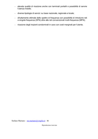 Stefano Mariano – ste.mariano@virgilio.it 46
Riproduzione riservata
- elevata qualità di ricezione anche con terminali portatili e possibilità di servire
l’utenza mobile;
- diverse tipologie di servizi: su base nazionale, regionale e locale;
- sfruttamento ottimale dello spettro di frequenza con possibilità di introdurre reti
a singola frequenza (SFN) oltre alle reti convenzionali multi-frequenza (MFN);
- ricezione degli impianti condominali in cavo con costi marginali per l’utente.
 