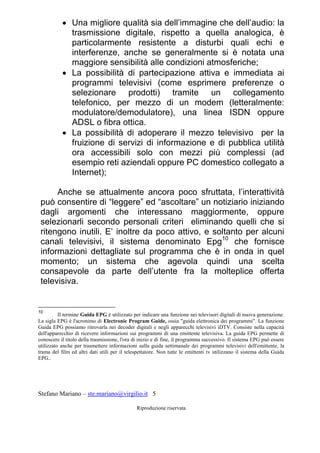 Stefano Mariano – ste.mariano@virgilio.it 5
Riproduzione riservata
 Una migliore qualità sia dell’immagine che dell’audio: la
trasmissione digitale, rispetto a quella analogica, è
particolarmente resistente a disturbi quali echi e
interferenze, anche se generalmente si è notata una
maggiore sensibilità alle condizioni atmosferiche;
 La possibilità di partecipazione attiva e immediata ai
programmi televisivi (come esprimere preferenze o
selezionare prodotti) tramite un collegamento
telefonico, per mezzo di un modem (letteralmente:
modulatore/demodulatore), una linea ISDN oppure
ADSL o fibra ottica.
 La possibilità di adoperare il mezzo televisivo per la
fruizione di servizi di informazione e di pubblica utilità
ora accessibili solo con mezzi più complessi (ad
esempio reti aziendali oppure PC domestico collegato a
Internet);
Anche se attualmente ancora poco sfruttata, l’interattività
può consentire di “leggere” ed “ascoltare” un notiziario iniziando
dagli argomenti che interessano maggiormente, oppure
selezionarli secondo personali criteri eliminando quelli che si
ritengono inutili. E’ inoltre da poco attivo, e soltanto per alcuni
canali televisivi, il sistema denominato Epg10
che fornisce
informazioni dettagliate sul programma che è in onda in quel
momento; un sistema che agevola quindi una scelta
consapevole da parte dell’utente fra la molteplice offerta
televisiva.
10
Il termine Guida EPG è utilizzato per indicare una funzione nei televisori digitali di nuova generazione.
La sigla EPG è l'acronimo di Electronic Program Guide, ossia "guida elettronica dei programmi". La funzione
Guida EPG possiamo ritrovarla nei decoder digitali e negli apparecchi televisivi iDTV. Consiste nella capacità
dell'apparecchio di ricevere informazioni sui programmi di una emittente televisiva. La guida EPG permette di
conoscere il titolo della trasmissione, l'ora di inizio e di fine, il programma successivo. Il sistema EPG può essere
utilizzato anche per trasmettere informazioni sulla guida settimanale dei programmi televisivi dell'emittente, la
trama del film ed altri dati utili per il telespettatore. Non tutte le emittenti tv utilizzano il sistema della Guida
EPG..
 