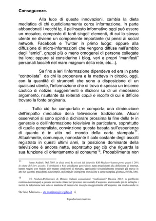 Stefano Mariano – ste.mariano@virgilio.it 6
Riproduzione riservata
Conseguenze.
Alla luce di queste innovazioni, cambia la dieta
mediatica di chi quotidianamente cerca informazione. In parte
abbandonati i vecchi tg, il palinsesto informativo oggi può essere
un mosaico, composto di tanti singoli elementi, di cui lo stesso
utente ne diviene un componente importante (si pensi ai social
network, Facebook e Twitter in primo luogo; oppure alla
diffusione di micro-informazioni che vengono diffuse nell’ambito
degli “amici”, gruppi più o meno omogenei di persone collegate
tra loro; oppure si considerino i blog, veri e propri “manifesti”
personali lanciati nel mare magnum della rete, etc...).
Se fino a ieri l'informazione dipendeva ed era in parte
“controllata” da chi la proponeva e la metteva in circolo, oggi,
con la quantità di strumenti che sono a disposizione di un
qualsiasi utente, l'informazione che si trova è spesso un insieme
caotico di notizie, suggerimenti e illazioni su di un medesimo
argomento, risultante da reiterati copia e incolla di cui è difficile
trovare la fonte originaria.
Tutto ciò ha comportato e comporta una diminuzione
dell'impatto mediatico della televisione tradizionale. Alcuni
osservatori si sono spinti a dichiarare prossima la fine della tv in
generale e dell'informazione televisiva in particolare, soprattutto
di quella generalista, convinzione questa basata sull'esperienza
di quanto è in atto nel mondo della carta stampata11
.
Attualmente, comunque, nonostante il calo costante degli ascolti
registrato in questi ultimi anni, la posizione dominante della
televisione è ancora netta, soprattutto per ciò che riguarda la
sua funzione di orientamento al consumo12
. Probabilmente non
11
Fonte Auditel: Dal 2001, in dieci anni, le sei reti del duopolio RAI-Mediaset hanno perso quasi il 20%
di share del loro ascolto. Televisioni o Reti cosiddette generaliste, tutte preesistenti alla diffusione di internet,
hanno reagito con ritardo alle mutate condizioni di mercato, applicando sostanzialmente strategie già messe in
atto nei decenni precedenti; ad esempio, utilizzando sinergie tra televisione e carta stampata, giornali, riviste, libri.
12
Cfr. Nielsen-Politecnico di Milano: Italiani consumatori "multicanale" Ricerca 2012: la pubblicità
continua (comunque) a giocare un ruolo chiave nel processo decisionale d’acquisto, analizzando più in dettaglio i
mezzi, la televisione non solo si mantiene il mezzo che invoglia maggiormente all’acquisto, ma risulta anche in
 