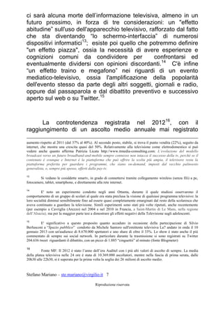 Stefano Mariano – ste.mariano@virgilio.it 7
Riproduzione riservata
ci sarà alcuna morte dell’informazione televisiva, almeno in un
futuro prossimo, in forza di tre considerazioni: un "effetto
abitudine” sull'uso dell'apparecchio televisivo, rafforzato dal fatto
che sta diventando “lo schermo-interfaccia” di numerosi
dispositivi informatici13
; esiste poi quello che potremmo definire
"un effetto piazza", ossia la necessità di avere esperienze e
cognizioni comuni da condividere per confrontarsi ed
eventualmente dividersi con opinioni discordanti.14
C'è infine
“un effetto traino e megafono” nei riguardi di un evento
mediatico-televisivo, ossia l'amplificazione della popolarità
dell'evento stesso da parte degli altri soggetti, giornali e radio,
oppure dal passaparola e dal dibattito preventivo e successivo
aperto sul web o su Twitter.15
La controtendenza registrata nel 201216
, con il
raggiungimento di un ascolto medio annuale mai registrato
aumento rispetto al 2011 (dal 37% al 40%). Al secondo posto, stabile, si trova il punto vendita (22%), seguito da
internet, che mostra una crescita quasi del 50%. Relativamente alla televisione come elettrodomestico si può
vedere anche quanto afferma Patrizia Licata http://www.itmedia-consulting.com: L’evoluzione del modello
broadcast verso un futuro broadband-and-mobile sempre connesso non intacca il successo della tv, perché se il
contenuto è ovunque e Internet è la piattaforma che può offrire la scelta più ampia, il televisore resta la
piattaforma preferita per guardare i programmi, che siano on-demand, imposti dal vecchio palinsesto
generalista, o, sempre più spesso, offerti dalla pay-tv.
13
Si vedano le cosiddette smartv, in grado di connettersi tramite collegamento wireless (senza fili) a pc,
fotocamere, tablet, smartphone, e direttamente alla rete internet.
14
E' noto un esperimento condotto negli anni Ottanta, durante il quale studiosi osservarono il
comportamento di un gruppo di scolari al quale era stata preclusa la visione di qualsiasi programma televisivo: la
loro socialità diminuì sensibilmente fino ad essere quasi completamente emarginati dal resto della scolaresca che
aveva continuato a guardare la televisione. Simili esperimenti sono stati più volte ripetuti, anche recentemente
(per esempio a Cavriglia (Arezzo) nel 2004 e nel 2010 in Francia, a Saint-Martin di Le Mans, nella regione
dell’Alsazia), ma per la maggior parte tesi a dimostrare gli effetti negativi della Televisione sugli adolescenti.
15
E' significativo a questo proposito quanto accaduto in occasione della partecipazione di Silvio
Berlusconi a “Spazio pubblico” condotto da Michele Santoro sull'emittente televisiva La7 andato in onda il 10
gennaio 2013 con un'audience di 8.670.000 spettatori e uno share di oltre il 33%. Lo show è stato anche il più
commentato di sempre sui social network. In particolare durante la trasmissione si sono registrati su Twitter
204.636 tweet riguardanti il dibattito, con un picco di 1.885 “cinguettii” al minuto (fonte Blogmeter)
16
Fonte MF: Il 2012 è stato l’anno dell’era Auditel con i più alti valori di ascolto di sempre. La media
della platea televisiva nelle 24 ore è stata di 10.369.000 ascoltatori, mentre nella fascia di prima serata, dalle
20h30 alle 22h30, si è superata per la prima volta la soglia dei 26 milioni di ascolto medio.
 