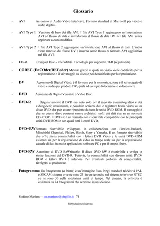 Stefano Mariano – ste.mariano@virgilio.it 71
Riproduzione riservata
Glossario
- AVI Acronimo di Audio Video Interleave. Formato standard di Microsoft per video e
audio digitali.
- AVI Type 1 Versione di base dei file AVI. I file AVI Type 1 aggiungono un’intestazione
AVI al flusso di dati e introducono il flusso di dati DV nel file AVI senza
apportare alcuna modifica.
- AVI Type 2 I file AVI Type 2 aggiungono un’intestazione AVI al flusso di dati. L’audio
viene rimosso dal flusso DV e inserito come flusso di formato AVI aggiuntivo
nel file AVI.
- CD-R Compact Disc - Recordable. Tecnologia per supporti CD-R (registrabili).
- CODEC (EnCOder/DECoder) Metodo grazie al quale un video viene codificato per la
registrazione o il salvataggio su disco e poi decodificato per la riproduzione.
- DV Acronimo di Digital Video, è il formato per la memorizzazione e il salvataggio di
video e audio per prodotti DV, quali ad esempio fotocamere e videocamere.
- DVD Acronimo di Digital Versatile o Video Disc.
- DVD-R Originariamente il DVD era noto solo per il mercato cinematografico e dei
videogiochi; attualmente, è possibile scrivere dati e registrare home video su un
disco DVD che può essere riprodotto da tutte le unità DVD-ROM. Il vantaggio è
che su questo disco possono essere archiviati molti più dati che su un normale
CD-R/RW. Il DVD-R è un formato non riscrivibile compatibile con le principali
unità DVD-ROM e con quasi tutti i lettori DVD.
- DVD+RWFormato riscrivibile sviluppato in collaborazione con Hewlett-Packard,
Mitsubishi Chemical, Philips, Ricoh, Sony e Yamaha. È un formato riscrivibile
che offre piena compatibilità con i lettori DVD Video e le unità DVD-ROM
esistenti sia per la registrazione di video in tempo reale sia per la registrazione
casuale di dati in molte applicazioni software PC e per il tempo libero.
- DVD-RW Acronimo di DVD ReWriteable. Il disco DVD-RW è riscrivibile e svolge le
stesse funzioni del DVD-R. Tuttavia, la compatibilità con diverse unità DVD-
ROM e lettori DVD è inferiore. Per eventuali problemi di compatibilità,
rivolgersi al produttore.
- Fotogramma Un fotogramma (o frame) è un’immagine fissa. Negli standard televisivi PAL
e SECAM sistema o ve ne sono 25 in un secondo; nel sistema televisivo NTSC
ce ne sono 30 nella medesima unità di tempo. Nel cinema, la pellicola è
costituita da 24 fotogrammi che scorrono in un secondo.
 