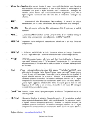 Stefano Mariano – ste.mariano@virgilio.it 72
Riproduzione riservata
- Video interlacciato Con questo formato il video viene suddiviso in due parti: la prima
parte visualizza e contiene una riga di tutte le righe, mentre la seconda parte si
sovrappone alla prima a righe alternate fino a completare l’immagine su
schermo. Questo metodo è più veloce della scansione progressiva, in cui tutte le
righe vengono visualizzate una alla volta fino a completare l’immagine su
schermo.
- JPEG Acronimo di Joint Photographic Experts Group. Si tratta di un gruppo
internazionale che ha creato uno standard per la compressione delle immagini.
- MiniDV Tipo di cassetta utilizzata dalla videocamera DV. È noto per la qualità
superiore.
- MPEG Acronimo di Motion Picture Experts Group. Si tratta di uno standard creato per
video a forte compressione, come ad esempio SVCD e Video CD.
- MPEG-1 Componente della famiglia di compressione MPEG con il più alto fattore di
compressione.
- MPEG-2 La differenza tra MPEG-1 e MPEG-2 è davvero minima, eccetto per il fatto che
MPEG-2 è più adatto per i televisori interlacciati ed è lo standard più diffuso.
- NTSC NTSC è lo standard video e televisivo negli Stati Uniti, in Canada, in Giappone
e parte dell’America Latina. NTSC compone l’immagine con 525 righe altenate
ad una frequenza di 60 volte per secondo ottenendo in tal modo 30 fotogrammi
per secondo.
- PAL (Phase Alternation Line), inventato dalla tedesca “Telefunken” nel 1967, viene
utilizzato in Germania, Italia, Regno Unito e buona parte dell’Europa, tranne
Francia, Russia, ed Est europeo. Standard televisivo di riproduzione a colori. Il
segnale elettrico ricevuto dal televisore “illumina” lo schermo mediante un
cosiddetto pennello elettronico che forma l’immagine costituita da 625 righe
componendosi sullo schermo da sinistra verso destra e dall’alto verso il basso.
Queste righe appaiono alternamente, prima le dispari poi le pari con una
frequenza di 50 volte in un secondo, ottenendo in tal modo 25 immagini
complete (fotogrammi) al secondo.
- QuickTime Formato video e audio Apple per computer Macintosh. È disponibile anche un
versione per PC.
- SECAM (Sequentiel Couleur A Mèmoire Standard televisivo di riproduzione a colori
messo a punto in Francia nel 1967, utilizzato in Francia, Est europeo e Russia.
Il segnale elettrico ricevuto dal televisore “illumina” lo schermo mediante un
cosiddetto pennello elettronico che forma l’immagine costituita da 625 righe
componendosi sullo schermo da sinistra verso destra e dall’alto verso il basso.
 
