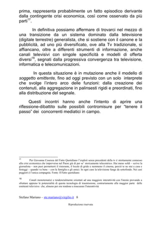 Stefano Mariano – ste.mariano@virgilio.it 8
Riproduzione riservata
prima, rappresenta probabilmente un fatto episodico derivante
dalla contingente crisi economica, così come osservato da più
parti17
.
In definitiva possiamo affermare di trovarci nel mezzo di
una transizione da un sistema dominato dalla televisione
(digitale terrestre) generalista, che si sostiene con il canone e la
pubblicità, ad uno più diversificato, ove alla Tv tradizionale, si
affiancano, oltre a differenti strumenti di informazione, anche
canali televisivi con singole specificità e modelli di offerta
diversi18
, segnati dalla progressiva convergenza tra televisione,
informatica e telecomunicazioni.
In questa situazione è in mutazione anche il modello di
soggetto emittente, fino ad oggi previsto con un solo interprete
che svolge l’intero arco delle funzioni: dalla creazione dei
contenuti, alla aggregazione in palinsesti rigidi e preordinati, fino
alla distribuzione del segnale.
Questi incontri hanno anche l'intento di aprire una
riflessione-dibattito sulle possibili contromisure per “tenere il
passo” dei concorrenti mediatici in campo.
17
Per Giovanna Cosenza del Fatto Quotidiano l’exploit senza precedenti della tv è strettamente connesso
alla crisi economica che imperversa nel Paese già di per se’ storicamente telecentrico. Hai meno soldi – scrive la
giornalista – non puoi permetterti il ristorante, il locale di grido e nemmeno il cinema, perciò te ne stai a casa e
festeggi – quando va bene – con la famiglia o gli amici. In ogni caso la televisione funge da sottofondo. Nei casi
peggiori è l’unica compagnia. Fonte: Il Fatto quotidiano
18
Canali monotematici e tendenzialmente orientati ad una maggiore interattività con l'utente provando a
sfruttare appieno le potenzialità di questa tecnologia di trasmissione, contrariamente alla maggior parte delle
emittenti televisive che, almeno per ora tendono a trascurare l'interattività
 