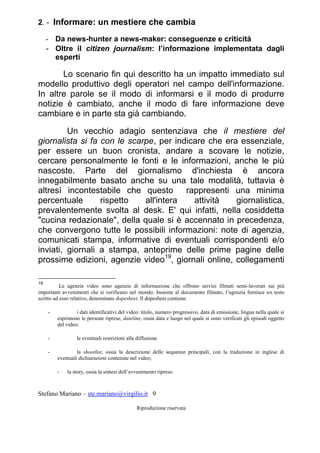 Stefano Mariano – ste.mariano@virgilio.it 9
Riproduzione riservata
2. - Informare: un mestiere che cambia
- Da news-hunter a news-maker: conseguenze e criticità
- Oltre il citizen journalism: l’informazione implementata dagli
esperti
Lo scenario fin qui descritto ha un impatto immediato sul
modello produttivo degli operatori nel campo dell'informazione.
In altre parole se il modo di informarsi e il modo di produrre
notizie è cambiato, anche il modo di fare informazione deve
cambiare e in parte sta già cambiando.
Un vecchio adagio sentenziava che il mestiere del
giornalista si fa con le scarpe, per indicare che era essenziale,
per essere un buon cronista, andare a scovare le notizie,
cercare personalmente le fonti e le informazioni, anche le più
nascoste. Parte del giornalismo d'inchiesta è ancora
innegabilmente basato anche su una tale modalità, tuttavia è
altresì incontestabile che questo rappresenti una minima
percentuale rispetto all'intera attività giornalistica,
prevalentemente svolta al desk. E' qui infatti, nella cosiddetta
"cucina redazionale", della quale si è accennato in precedenza,
che convergono tutte le possibili informazioni: note di agenzia,
comunicati stampa, informative di eventuali corrispondenti e/o
inviati, giornali a stampa, anteprime delle prime pagine delle
prossime edizioni, agenzie video19
, giornali online, collegamenti
19
Le agenzie video sono agenzie di informazione che offrono servizi filmati semi-lavorati sui più
importanti avvenimenti che si verificano nel mondo. Insieme al documento filmato, l’agenzia fornisce un testo
scritto ad esso relativo, denominato dopesheet. Il dopesheet contiene:
- i dati identificativi del video: titolo, numero progressivo, data di emissione, lingua nella quale si
esprimono le persone riprese, dateline, ossia data e luogo nel quale si sono verificati gli episodi oggetto
del video;
- le eventuali restrizioni alla diffusione
- la shootlist, ossia la descrizione delle sequenze principali, con la traduzione in inglese di
eventuali dichiarazioni contenute nel video;
- la story, ossia la sintesi dell’avvenimento ripreso.
 