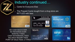 Industry continued…
Cards for Everyone Else
The Prepaid Cards bought from a drug store are
RITTLED with fees
NO CASH BACK ...