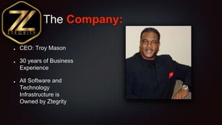 The Company:
CEO: Troy Mason
30 years of Business
Experience
All Software and
Technology
Infrastructure is
Owned by Ztegri...