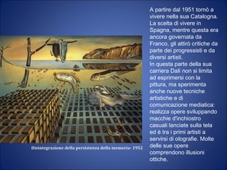 Disintegrazione della persistenza della memoria- 1952
A partire dal 1951 tornò a
vivere nella sua Catalogna.
La scelta di vivere in
Spagna, mentre questa era
ancora governata da
Franco, gli attirò critiche da
parte dei progressisti e da
diversi artisti.
In questa parte della sua
carriera Dalí non si limita
ad esprimersi con la
pittura, ma sperimenta
anche nuove tecniche
artistiche e di
comunicazione mediatica:
realizza opere sviluppando
macchie d'inchiostro
casuali lanciate sulla tela
ed è tra i primi artisti a
servirsi di olografie. Molte
delle sue opere
comprendono illusioni
ottiche.
 