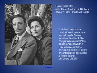DESTINO
Collaborò anche alla
produzione di un cartone
animato della Disney,
intitolato Destino. Il film,
completato solo nel 2003
da Baker Bloodworth e
Roy Disney, contiene
immagini oniriche di strani,
che interagisce con scene
e figure tipiche
dell'opera di Dalí.
Gala Éluard Dalí 
nata Elena Dmitrievna D’jakonova 
(Kazan‘ 1894 – Portlligat 1982)
 