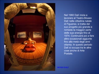 MUSEO DALI’
Nel 1960 Dalí inizia a
lavorare al Teatro-Museo
Dalí nella cittadina natale
di Figueres; si tratta del
suo progetto più grande e
richiede la maggior parte
delle sue energie fino al
1974. Continuerà poi a fare
altre occasionali aggiunte
fino alla metà degli anni
ottanta. In questo periodo
Dalì si occupa tra le altre
cose anche di Arte
Postale.
 