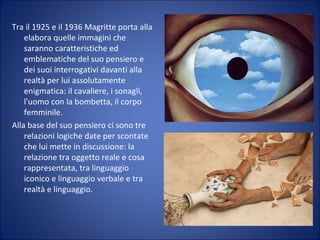 Tra il 1925 e il 1936 Magritte porta alla
elabora quelle immagini che
saranno caratteristiche ed
emblematiche del suo pensiero e
dei suoi interrogativi davanti alla
realtà per lui assolutamente
enigmatica: il cavaliere, i sonagli,
l'uomo con la bombetta, il corpo
femminile.
Alla base del suo pensiero ci sono tre
relazioni logiche date per scontate
che lui mette in discussione: la
relazione tra oggetto reale e cosa
rappresentata, tra linguaggio
iconico e linguaggio verbale e tra
realtà e linguaggio.
 