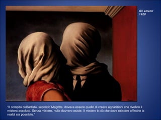 Gli amanti
1928
“Il compito dell'artista, secondo Magritte, doveva essere quello di creare apparizioni che rivelino il
mistero assoluto. Senza mistero, nulla davvero esiste. Il mistero è ciò che deve esistere affinchè la
realtà sia possibile.”
 