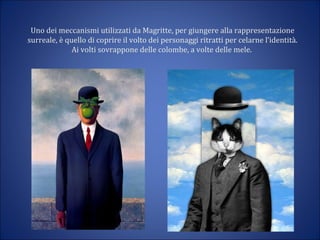 Uno dei meccanismi utilizzati da Magritte, per giungere alla rappresentazione
surreale, è quello di coprire il volto dei personaggi ritratti per celarne l’identità.
Ai volti sovrappone delle colombe, a volte delle mele.
 