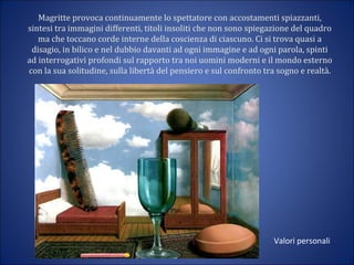 Magritte provoca continuamente lo spettatore con accostamenti spiazzanti,
sintesi tra immagini differenti, titoli insoliti che non sono spiegazione del quadro
ma che toccano corde interne della coscienza di ciascuno. Ci si trova quasi a
disagio, in bilico e nel dubbio davanti ad ogni immagine e ad ogni parola, spinti
ad interrogativi profondi sul rapporto tra noi uomini moderni e il mondo esterno
con la sua solitudine, sulla libertà del pensiero e sul confronto tra sogno e realtà.
Valori personali
 