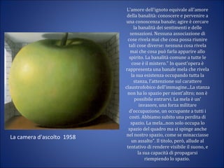 L'amore dell'ignoto equivale all'amore
della banalità: conoscere e pervenire a
una conoscenza banale; agire è cercare
la banalità dei sentimenti e delle
sensazioni. Nessuna associazione di
cose rivela mai che cosa possa riunire
tali cose diverse: nessuna cosa rivela
mai che cosa può farla apparire allo
spirito. La banalità comune a tutte le
cose è il mistero." In quest'opera è
rappresenta una banale mela che rivela
la sua esistenza occupando tutta la
stanza, l'attenzione sul carattere
claustrofobico dell'immagine...La stanza
non ha lo spazio per nient'altro; non è
possibile entrarvi. La mela è un'
invasore, una forza militare
d'occupazione, un occupante a tutti i
costi. Abbiamo subito una perdita di
spazio. La mela...non solo occupa lo
spazio del quadro ma si spinge anche
nel nostro spazio, come se minacciasse
un assalto". Il titolo, però, allude al
tentativo di rendere visibile il suono, e
la sua capacità di propagarsi
riempiendo lo spazio.
La camera d'ascolto 1958
 