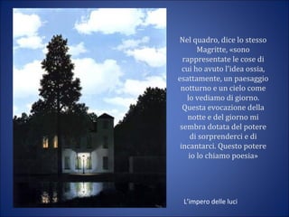 Nel quadro, dice lo stesso
Magritte, «sono
rappresentate le cose di
cui ho avuto l'idea ossia,
esattamente, un paesaggio
notturno e un cielo come
lo vediamo di giorno.
Questa evocazione della
notte e del giorno mi
sembra dotata del potere
di sorprenderci e di
incantarci. Questo potere
io lo chiamo poesia»
L’impero delle luci
 