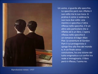Riproduzione vietata -1937
Un uomo, si guarda allo specchio.
Lo specchio però non riflette il
suo volto ma la sua nuca. In
pratica è come si vedesse la
sua nuca due volte: una
mentre si specchia e l'altra
riflessa nello specchio. C'è un
altro solo particolare che si
riflette ed è un libro. L'opera
riflessa nello specchio è
un romanzo di Edgar Allan
Poe: Le avventure di Gordon
Pym il cui protagonista si
spinge fino alla fine del mondo
e, in un finale senza
conclusione, ha una visione del
tutto enigmatica e ai confini tra
reale e immaginario. Il libro
però è riflesso, l'uomo no.
 