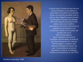 In quest'opera l'artista da vita alla sua
amata Georgette e non dipinge la
copia fedele al modello ma il modello
stesso. Un tentativo possibile solo in
pittura, dove Magritte stesso diventa
un'immagine di quello che dipinge.
Oltre alle capacità mimetiche della
pittura, che sono visibili in
quest'opera, si fa anche riferimento al
rapporto tra un mondo in cui
viviamo(la realtà), ed un mondo che
prende vita con la
pittura(l'immagine).
Qui è il modello che cerca di
somigliare all'immagine, la quale ha
una vita autonoma e nel «mondo
dell'immagine» un pittore può
realmente dipingere la donna che
ama. L’accostamento al mito di
Pigmalione e Galatea è d’obbligo:
Ovidio (Le metamorfosi, X, 243-297)
Tentativo impossibile 1928
 