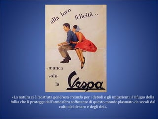 «La natura si è mostrata generosa creando per i deboli e gli impazienti il rifugio della
follia che li protegge dall’atmosfera soffocante di questo mondo plasmato da secoli dal
culto del denaro e degli dei».
 