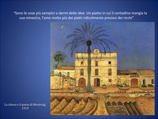 La chiesa e il paese di Montroig,
1919
“Sono le cose più semplici a darmi delle idee. Un piatto in cui il contadino mangia la
sua minestra, l’amo molto più dei piatti ridicolmente preziosi dei ricchi”
 