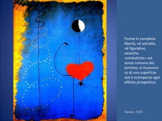 Forme in completa
libertà, né astratte,
né figurative,
neanche
«simboliche» nel
senso comune del
termine, si muovono
su di una superficie
ove è scomparso ogni
effetto prospettico.
Dancer, 1925
 