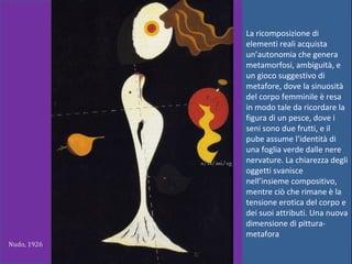 La ricomposizione di
elementi reali acquista
un’autonomia che genera
metamorfosi, ambiguità, e
un gioco suggestivo di
metafore, dove la sinuosità
del corpo femminile è resa
in modo tale da ricordare la
figura di un pesce, dove i
seni sono due frutti, e il
pube assume l’identità di
una foglia verde dalle nere
nervature. La chiarezza degli
oggetti svanisce
nell’insieme compositivo,
mentre ciò che rimane è la
tensione erotica del corpo e
dei suoi attributi. Una nuova
dimensione di pittura-
metafora
Nudo, 1926
 