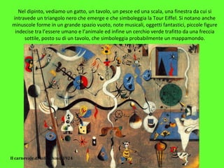 Nel dipinto, vediamo un gatto, un tavolo, un pesce ed una scala, una finestra da cui si
intravede un triangolo nero che emerge e che simboleggia la Tour Eiffel. Si notano anche
minuscole forme in un grande spazio vuoto, note musicali, oggetti fantastici, piccole figure
indecise tra l’essere umano e l’animale ed infine un cerchio verde trafitto da una freccia
sottile, posto su di un tavolo, che simboleggia probabilmente un mappamondo.
Il carnevale di arlecchino-1924
 