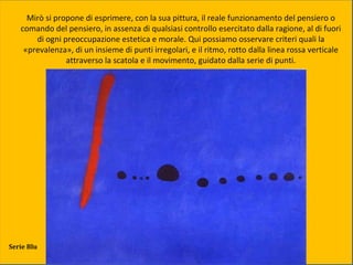 Mirò si propone di esprimere, con la sua pittura, il reale funzionamento del pensiero o
comando del pensiero, in assenza di qualsiasi controllo esercitato dalla ragione, al di fuori
di ogni preoccupazione estetica e morale. Qui possiamo osservare criteri quali la
«prevalenza», di un insieme di punti irregolari, e il ritmo, rotto dalla linea rossa verticale
attraverso la scatola e il movimento, guidato dalla serie di punti.
Serie Blu
 