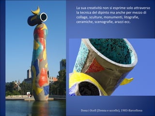 La sua creatività non si esprime solo attraverso
la tecnica del dipinto ma anche per mezzo di
collage, sculture, monumenti, litografie,
ceramiche, scenografie, arazzi ecc.
Dona i Ocell (Donna e uccello), 1983-Barcellona
 
