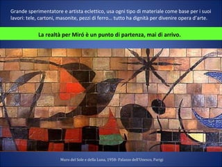 Grande sperimentatore e artista eclettico, usa ogni tipo di materiale come base per i suoi
lavori: tele, cartoni, masonite, pezzi di ferro… tutto ha dignità per divenire opera d’arte.
La realtà per Miró è un punto di partenza, mai di arrivo.
Muro del Sole e della Luna, 1958- Palazzo dell'Unesco, Parigi
 