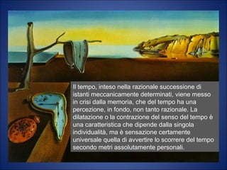 Il tempo, inteso nella razionale successione di istanti
meccanicamente determinati, viene messo in crisi dalla
memoria umana, che del tempo ha una percezione che,
in fondo, non è tanto razionale. La dilatazione o la
contrazione del senso del tempo è una caratteristica
che dipende dalla singola individualità, ma è sensazione
certamente universale quella di avvertire lo scorrere
del tempo secondo metri assolutamente personali.
Il tempo, inteso nella razionale successione di
istanti meccanicamente determinati, viene messo
in crisi dalla memoria, che del tempo ha una
percezione, in fondo, non tanto razionale. La
dilatazione o la contrazione del senso del tempo è
una caratteristica che dipende dalla singola
individualità, ma è sensazione certamente
universale quella di avvertire lo scorrere del tempo
secondo metri assolutamente personali.
 