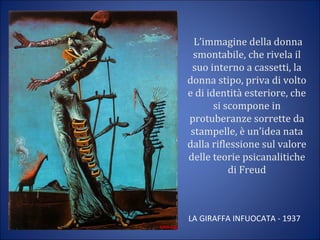 L’immagine della donna
smontabile, che rivela il
suo interno a cassetti, la
donna stipo, priva di volto
e di identità esteriore, che
si scompone in
protuberanze sorrette da
stampelle, è un’idea nata
dalla riflessione sul valore
delle teorie psicanalitiche
di Freud
LA GIRAFFA INFUOCATA - 1937
 
