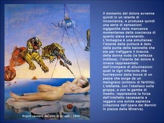 Sogno causato dal volo di un’ape - 1944
Il momento del dolore avvenne
quindi in un istante di
incoscienza, e produsse quindi
una serie di sensazioni
ingigantite dalla mancanza
momentanea della coscienza di
quanto stava avvenendo.
L’immagine è una simultanea:
l’istante della puntura è dato
dalla punta della baionetta che
sta per trafiggere il braccia
della donna nuda (la bellezza
indifesa), l’istante del dolore è
invece rappresentato
dall’irrompere di allucinazioni
quali le tigri inferocite che
fuoriescono dalla bocca di un
pesce che sorge da un
melograno (simbolo di fertilità).
L’elefante, con l’obelisco sulla
groppa, e con le gambe di
insetto, rappresenta la forza
dell’intelletto necessaria a
reggere una solida sapienza
(citazione dall’opera del Bernini
in piazza della Minerva).
 