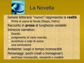 La Novella Genere letterario “nuovo” rappresenta la  realtà Prima si usava la favola (Esopo, Fedro) Racconto in  prosa  di lunghezza variabile Intreccio narrativo: Esordio svolgimento di varie vicende,  avventure e colpi di scena una conclusione Ambiente: luogo e tempo riconoscibili Personaggi: pochi (reali o immaginari) anch’essi riconoscibili, verosimili e credibili 