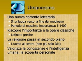 Umanesimo Una nuova corrente letteraria Si sviluppa verso la fine del medioevo Periodo di massima importanza: il 1400 Riscopre l’importanza e le opere classiche Latine e greche La religione passa in secondo piano L’uomo al centro (non più solo Dio) Valorizza le conoscenze e l’intelligenza umana, la scoperta personale 