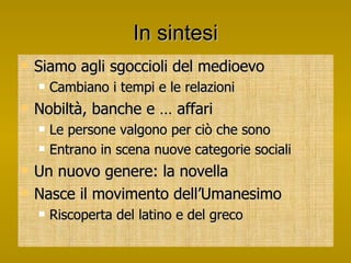 In sintesi Siamo agli sgoccioli del medioevo Cambiano i tempi e le relazioni Nobiltà, banche e … affari Le persone valgono per ciò che sono Entrano in scena nuove categorie sociali Un nuovo genere: la novella Nasce il movimento dell’Umanesimo Riscoperta del latino e del greco 