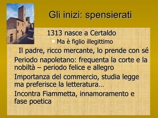 Gli inizi: spensierati 1313 nasce a Certaldo Ma è figlio illegittimo Il padre, ricco mercante, lo prende con sé Periodo napoletano: frequenta la corte e la nobiltà – periodo felice e allegro Importanza del commercio, studia legge ma preferisce la letteratura…  Incontra Fiammetta, innamoramento e fase poetica 