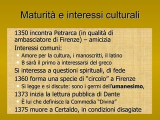 Maturità e interessi culturali 1350 incontra Petrarca (in qualità di ambasciatore di Firenze) – amicizia Interessi comuni: Amore per la cultura, i manoscritti, il latino B sarà il primo a interessarsi del greco Si interessa a questioni spirituali, di fede 1360 forma una specie di “circolo” a Firenze Si legge e si discute: sono i germi dell’ umanesimo ,  1373 inizia la lettura pubblica di Dante È lui che definisce la Commedia “Divina” 1375 muore a Certaldo, in condizioni disagiate 