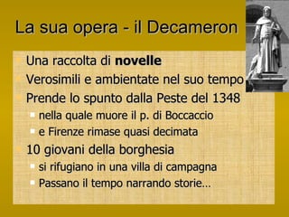 La sua opera - il Decameron Una raccolta di  novelle Verosimili e ambientate nel suo tempo Prende lo spunto dalla Peste del 1348 nella quale muore il p. di Boccaccio e Firenze rimase quasi decimata 10 giovani della borghesia si rifugiano in una villa di campagna Passano il tempo narrando storie… 
