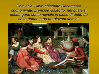 Comincia il libro chiamato Decameron cognominato prencipe Galeotto, nel quale si contengono cento novelle in diece dì dette da sette donne e da tre giovani uomini . 
