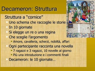 Decameron: Struttura Struttura a “cornice” Uno schema che raccoglie le storie In 10 giornate Si elegge un re o una regina Che sceglie l’argomento Amore, cavalleria, scherzi, nobiltà, affari Ogni partecipante racconta una novella 7 ragazzi e 3 ragazzi, 10 novelle al giorno Più una introduzione e i commenti finali Decameron: le 10 giornate…  