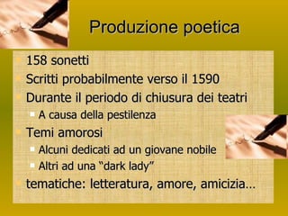 Produzione poetica 158 sonetti Scritti probabilmente verso il 1590 Durante il periodo di chiusura dei teatri A causa della pestilenza Temi amorosi Alcuni dedicati ad un giovane nobile Altri ad una “dark lady” tematiche: letteratura, amore, amicizia… 