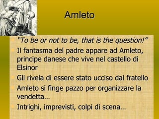 Amleto “ To be or not to be, that is the question!” Il fantasma del padre appare ad Amleto, principe danese che vive nel castello di Elsinor Gli rivela di essere stato ucciso dal fratello  Amleto si finge pazzo per organizzare la vendetta… Intrighi, imprevisti, colpi di scena… 
