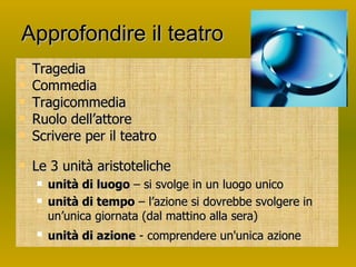 Approfondire il teatro Tragedia Commedia Tragicommedia Ruolo dell’attore Scrivere per il teatro Le 3 unità aristoteliche  unità di luogo  – si svolge in un luogo unico unità di tempo  – l’azione si dovrebbe svolgere in un’unica giornata (dal mattino alla sera) unità di azione  - comprendere un'unica azione   