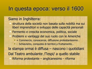 In questa epoca: verso il 1600 Siamo in Inghilterra:  struttura della società non basata sulla nobiltà ma sui liberi imprenditori e sviluppo delle capacità personali Fermento e crescita economica, politica, sociale Problemi e vantaggi del suo ruolo con le Americhe + Commercio, conoscenze, diffusione protestantesimo… -  Schiavismo, conquista di territori,s fruttamento… la stampa ormai è diffusa – nascono i quotidiani Dal Teatro ambulante /Tespi/ a quello stabile Riforma protestante – anglicanesimo - riforma 