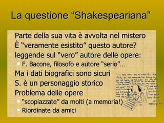 La questione “Shakespeariana”  Parte della sua vita è avvolta nel mistero È “veramente esistito” questo autore? leggende sul “vero” autore delle opere: F. Bacone, filosofo e autore “serio”… Ma i dati biografici sono sicuri S. è un personaggio storico Problema delle opere “scopiazzate” da molti (a memoria!) Riordinate da amici 
